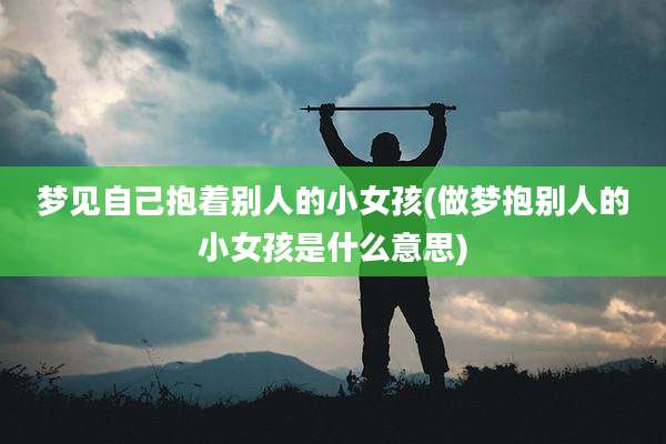 梦见自己抱着别人的小女孩(做梦抱别人的小女孩是什么意思)