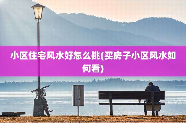 小区住宅风水好怎么挑(买房子小区风水如何看)
