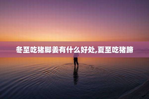 冬至吃猪脚姜有什么好处,夏至吃猪蹄