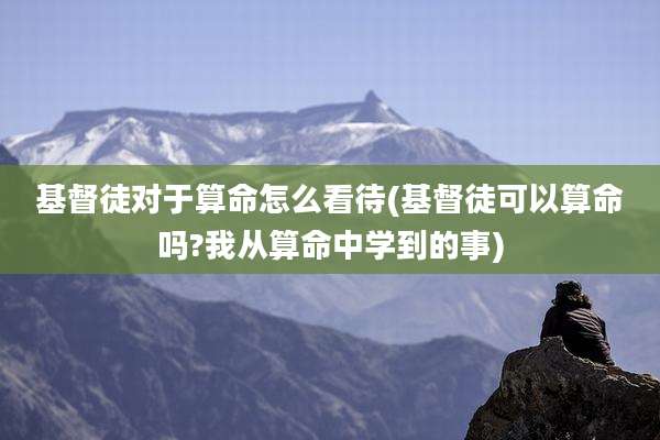 基督徒对于算命怎么看待(基督徒可以算命吗?我从算命中学到的事)