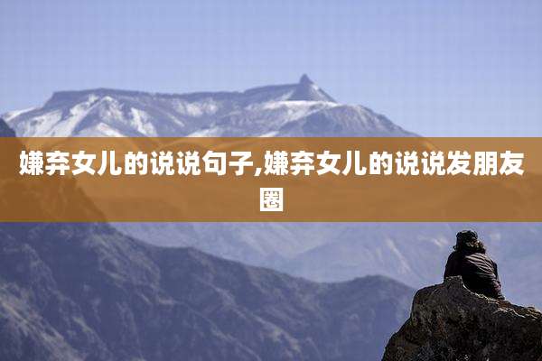 嫌弃女儿的说说句子,嫌弃女儿的说说发朋友圈