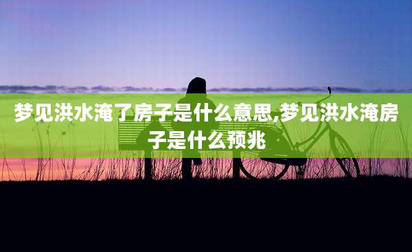 梦见洪水淹了房子是什么意思,梦见洪水淹房子是什么预兆