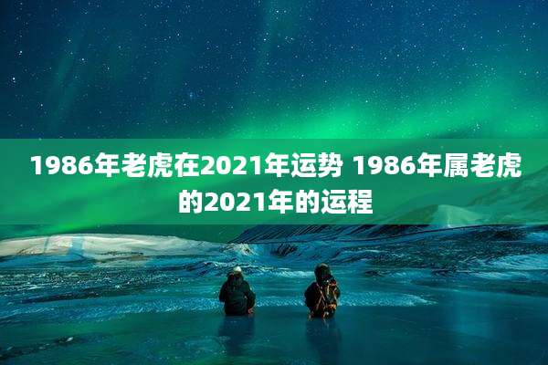 1986年老虎在2021年运势 1986年属老虎的2021年的运程