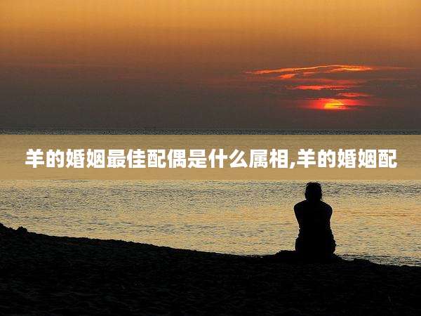 羊的婚姻最佳配偶是什么属相,羊的婚姻配