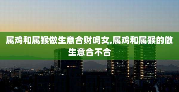 属鸡和属猴做生意合财吗女,属鸡和属猴的做生意合不合