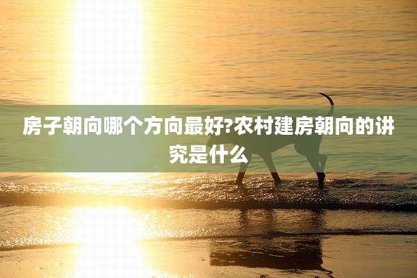 房子朝向哪个方向最好?农村建房朝向的讲究是什么