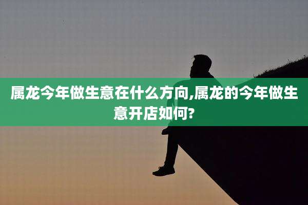 属龙今年做生意在什么方向,属龙的今年做生意开店如何?
