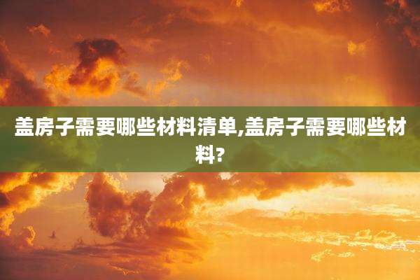 盖房子需要哪些材料清单,盖房子需要哪些材料?