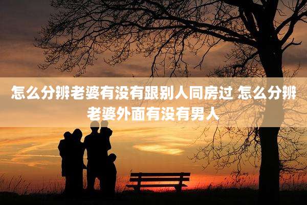 怎么分辨老婆有没有跟别人同房过 怎么分辨老婆外面有没有男人