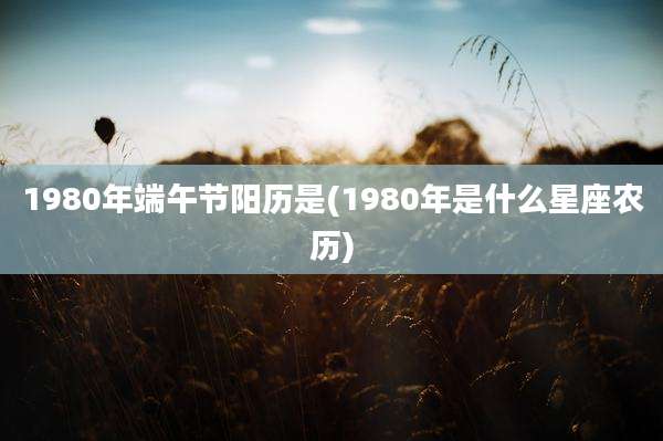 1980年端午节阳历是(1980年是什么星座农历)