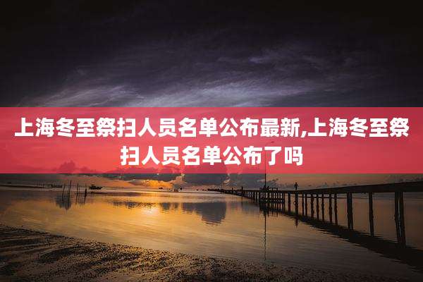 上海冬至祭扫人员名单公布最新,上海冬至祭扫人员名单公布了吗