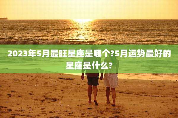 2023年5月最旺星座是哪个?5月运势最好的星座是什么?