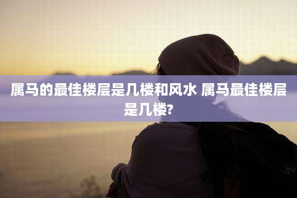 属马的最佳楼层是几楼和风水 属马最佳楼层是几楼?
