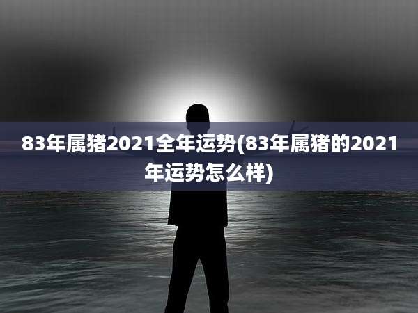 83年属猪2021全年运势(83年属猪的2021年运势怎么样)