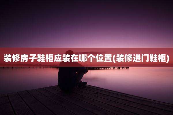 装修房子鞋柜应装在哪个位置(装修进门鞋柜)