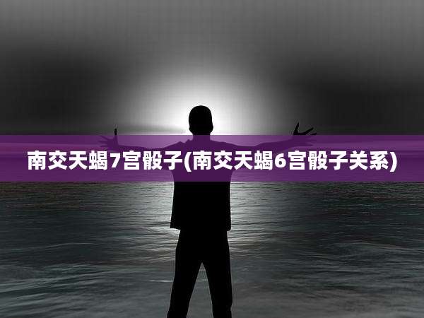 南交天蝎7宫骰子(南交天蝎6宫骰子关系)
