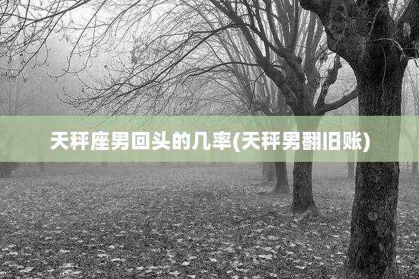 天秤座男回头的几率(天秤男翻旧账)