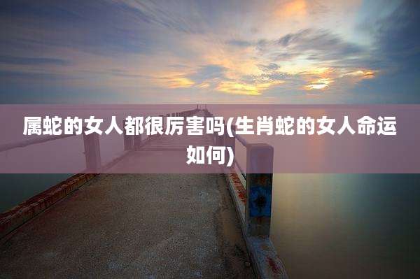 属蛇的女人都很厉害吗(生肖蛇的女人命运如何)