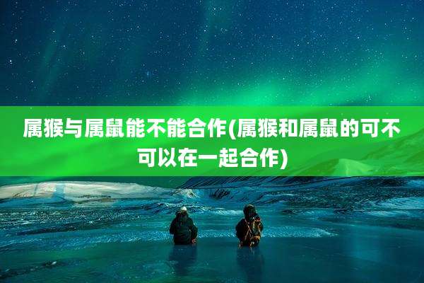 属猴与属鼠能不能合作(属猴和属鼠的可不可以在一起合作)