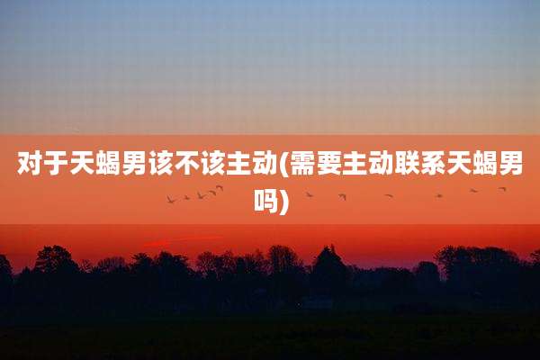 对于天蝎男该不该主动(需要主动联系天蝎男吗)