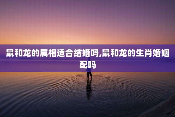鼠和龙的属相适合结婚吗,鼠和龙的生肖婚姻配吗