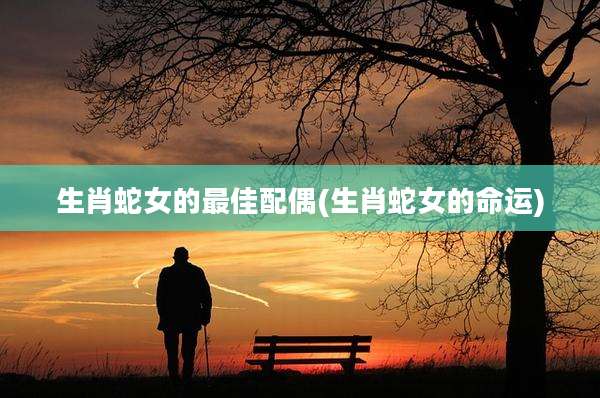 生肖蛇女的最佳配偶(生肖蛇女的命运)