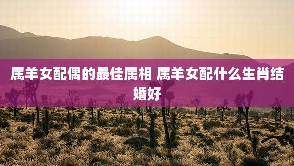 属羊女配偶的最佳属相 属羊女配什么生肖结婚好