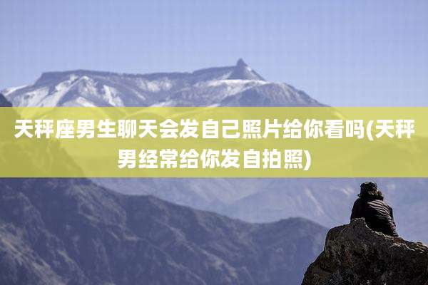 天秤座男生聊天会发自己照片给你看吗(天秤男经常给你发自拍照)