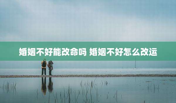 婚姻不好能改命吗 婚姻不好怎么改运