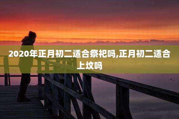 2020年正月初二适合祭祀吗,正月初二适合上坟吗