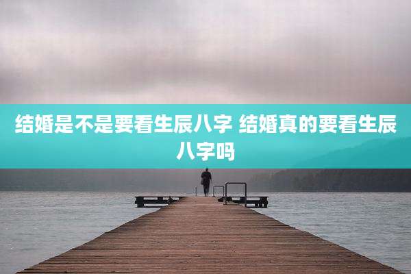 结婚是不是要看生辰八字 结婚真的要看生辰八字吗