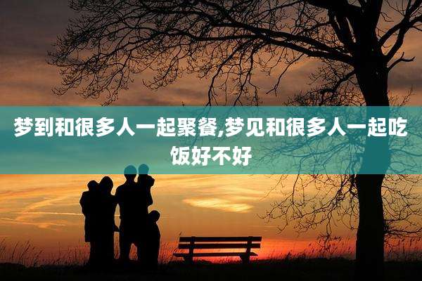 梦到和很多人一起聚餐,梦见和很多人一起吃饭好不好