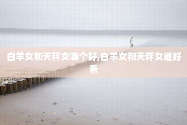 白羊女和天秤女哪个好,白羊女和天秤女谁好看