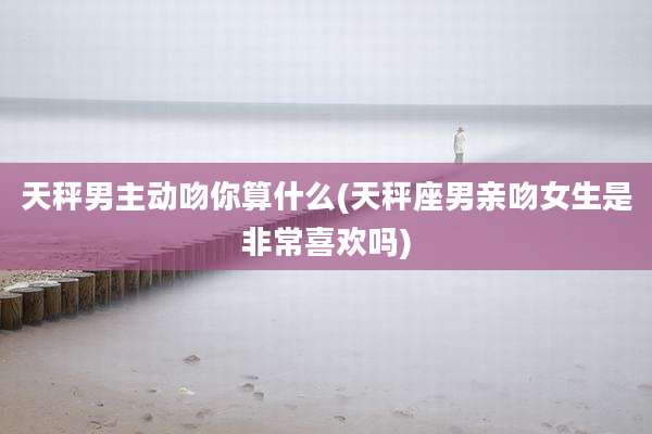 天秤男主动吻你算什么(天秤座男亲吻女生是非常喜欢吗)