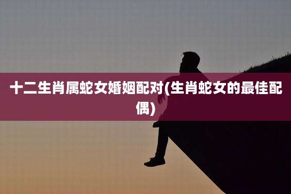 十二生肖属蛇女婚姻配对(生肖蛇女的最佳配偶)