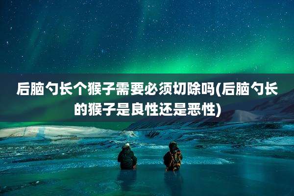 后脑勺长个猴子需要必须切除吗(后脑勺长的猴子是良性还是恶性)