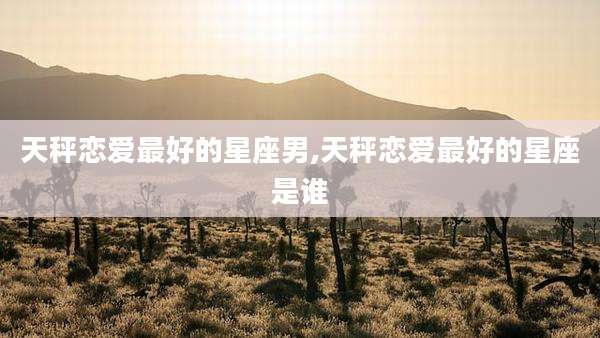天秤恋爱最好的星座男,天秤恋爱最好的星座是谁
