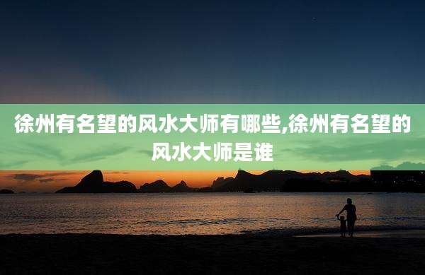 徐州有名望的风水大师有哪些,徐州有名望的风水大师是谁