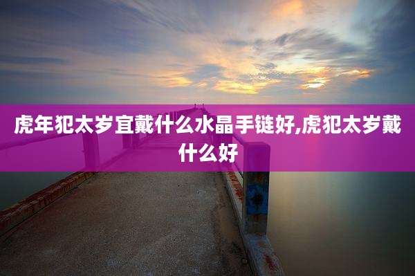 虎年犯太岁宜戴什么水晶手链好,虎犯太岁戴什么好