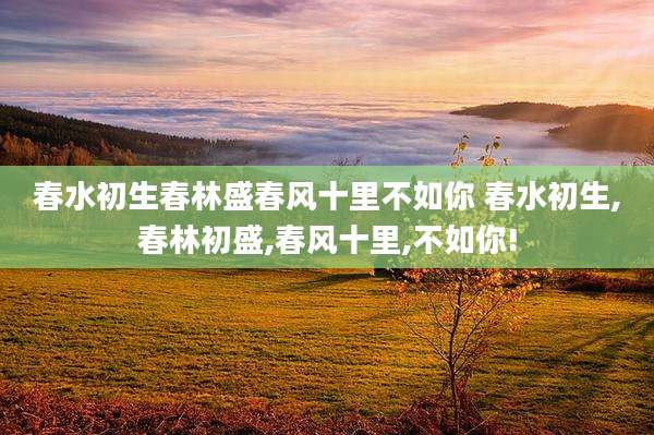 春水初生春林盛春风十里不如你 春水初生,春林初盛,春风十里,不如你!