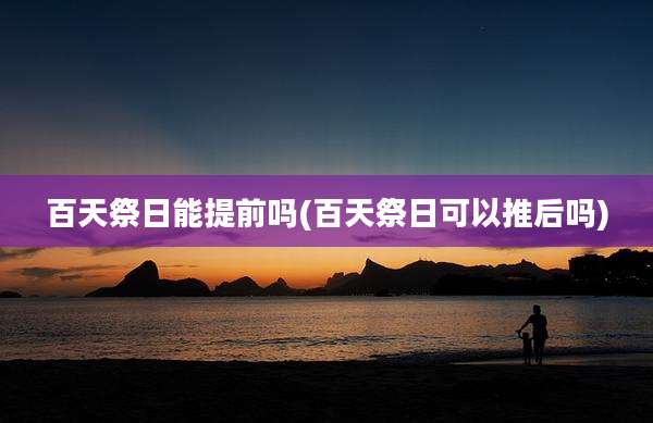 百天祭日能提前吗(百天祭日可以推后吗)