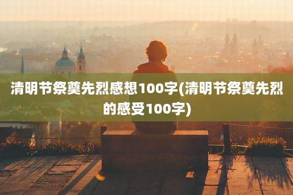 清明节祭奠先烈感想100字(清明节祭奠先烈的感受100字)