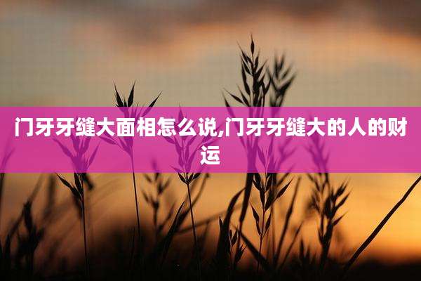 门牙牙缝大面相怎么说,门牙牙缝大的人的财运