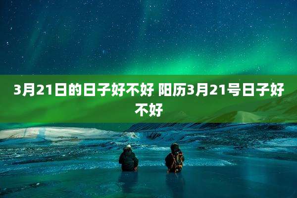 3月21日的日子好不好 阳历3月21号日子好不好