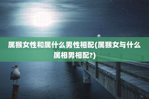 属猴女性和属什么男性相配(属猴女与什么属相男相配?)