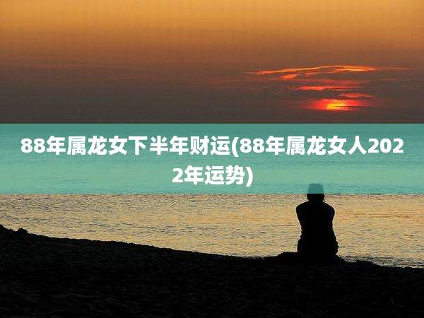 88年属龙女下半年财运(88年属龙女人2022年运势)