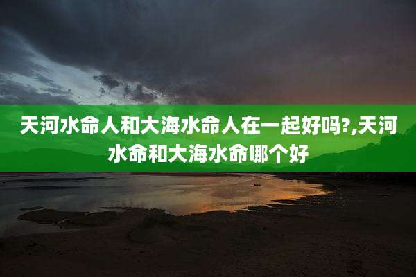 天河水命人和大海水命人在一起好吗?,天河水命和大海水命哪个好