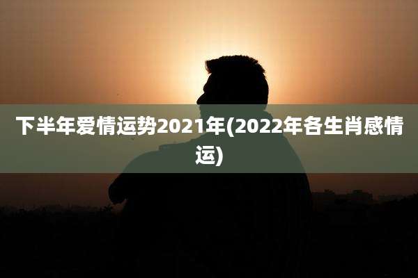 下半年爱情运势2021年(2022年各生肖感情运)