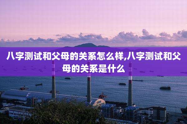 八字测试和父母的关系怎么样,八字测试和父母的关系是什么