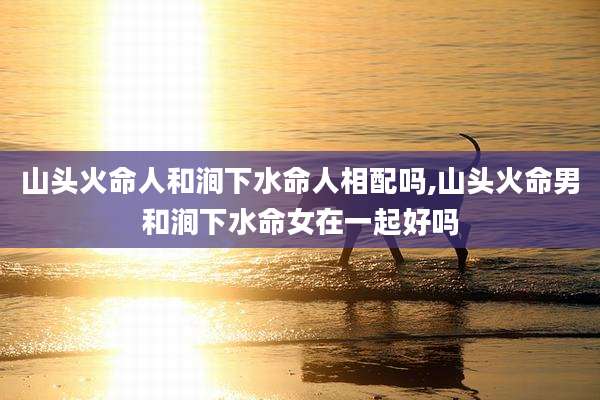 山头火命人和涧下水命人相配吗,山头火命男和涧下水命女在一起好吗